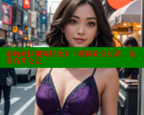 海角社区视频轻松下：解锁社交互动，免费看片交友