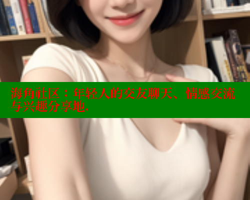 海角社区：年轻人的交友聊天、情感交流与兴趣分享地.