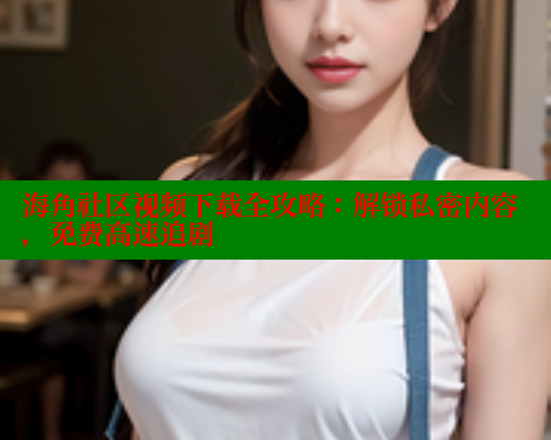 海角社区视频下载全攻略：解锁私密内容，免费高速追剧 海角社区视频在线观看 第2张
