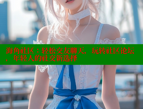 海角社区：轻松交友聊天，玩转社区论坛，年轻人的社交新选择