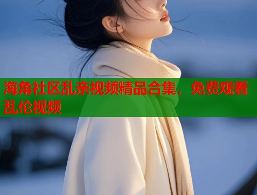 海角社区乱亲视频精品合集，免费观看乱伦视频