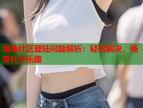 海角社区登陆问题解析：轻松解决，畅享社交乐趣