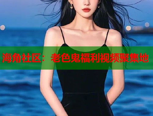 海角社区：老色鬼福利视频聚集地