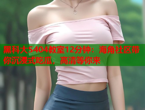 黑科大S404教室12分钟：海角社区带你沉浸式吃瓜，高清等你来  第1张