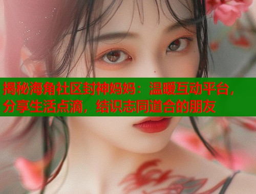 揭秘海角社区封神妈妈：温暖互动平台，分享生活点滴，结识志同道合的朋友  第1张