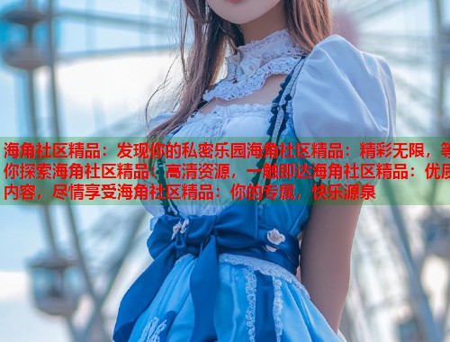 海角社区精品：发现你的私密乐园海角社区精品：精彩无限，等你探索海角社区精品：高清资源，一触即达海角社区精品：优质内容，尽情享受海角社区精品：你的专属，快乐源泉