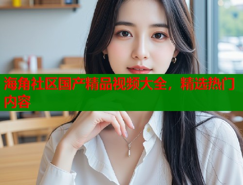 海角社区国产精品视频大全，精选热门内容