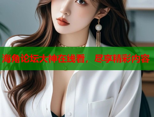 海角论坛大神在线看，尽享精彩内容  第1张