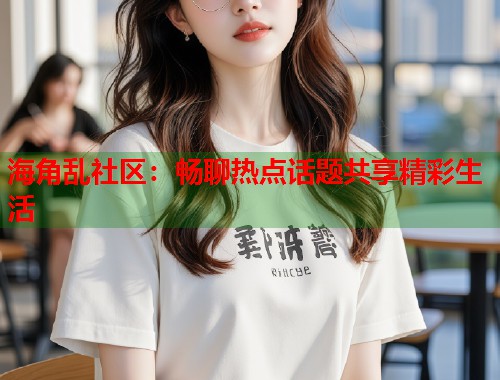 海角乱社区：畅聊热点话题共享精彩生活