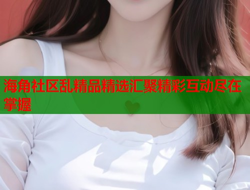 海角社区乱精品精选汇聚精彩互动尽在掌握