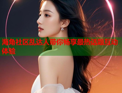 海角社区乱达人带你畅享最热话题互动体验  第1张