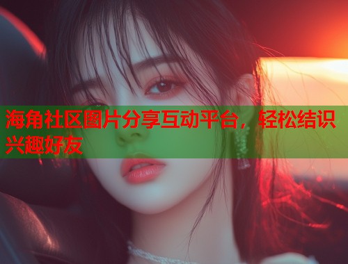 海角社区图片分享互动平台,轻松结识兴趣好友 第2张 海角社区图片分享互动平台,轻松结识兴趣好友 第2张
