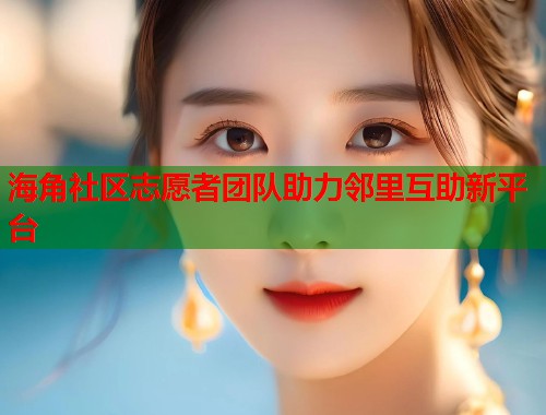 海角社区志愿者团队助力邻里互助新平台  第1张
