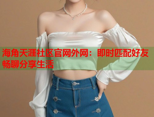 海角天涯社区官网外网：即时匹配好友畅聊分享生活