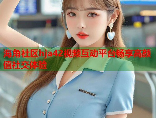 海角社区hja42视频互动平台畅享高颜值社交体验  第1张
