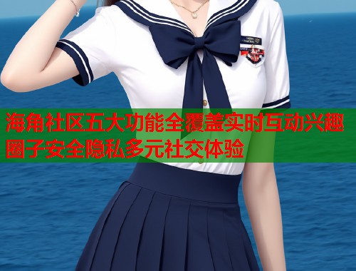 海角社区五大功能全覆盖实时互动兴趣圈子安全隐私多元社交体验