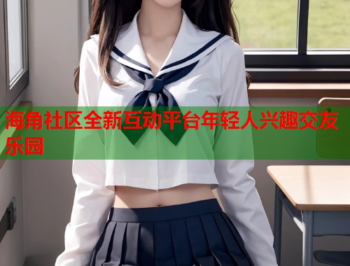 海角社区全新互动平台年轻人兴趣交友乐园