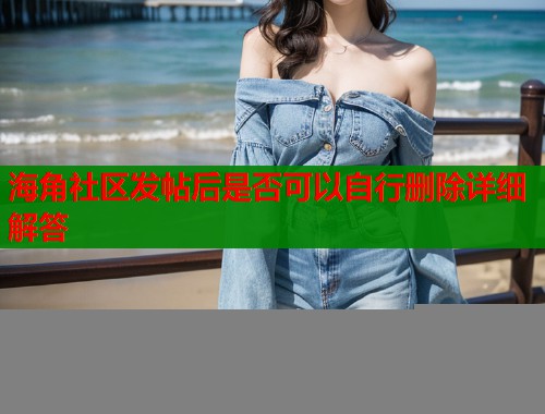 海角社区发帖后是否可以自行删除详细解答  第1张