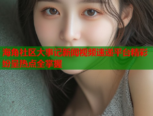 海角社区大事记新闻视频速递平台精彩纷呈热点全掌握 第2张 海角社区大事记新闻视频速递平台精彩纷呈热点全掌握 第2张