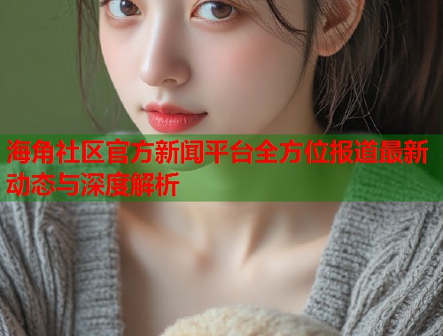 海角社区官方新闻平台全方位报道最新动态与深度解析  第1张