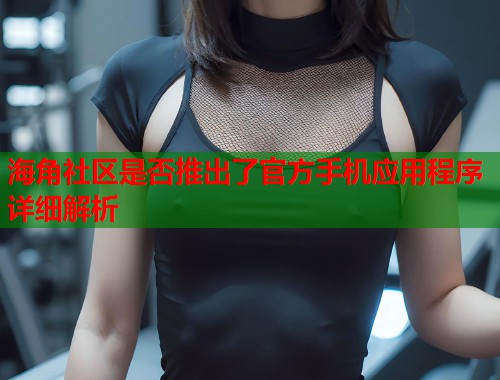 海角社区是否推出了官方手机应用程序详细解析  第2张