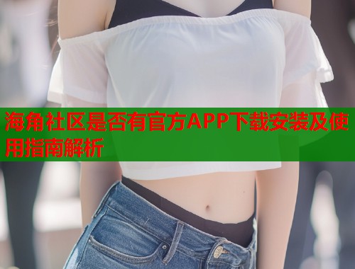 海角社区是否有官方APP下载安装及使用指南解析