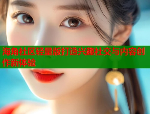 海角社区轻量版打造兴趣社交与内容创作新体验
