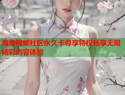 海角视频社区永久卡尊享特权畅享无限精彩内容体验