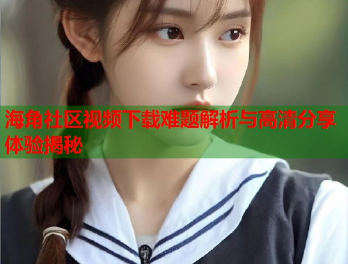 海角社区视频下载难题解析与高清分享体验揭秘 第2张 海角社区视频下载难题解析与高清分享体验揭秘 第2张
