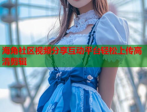 海角社区视频分享互动平台轻松上传高清剪辑