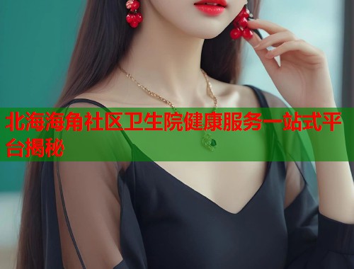 北海海角社区卫生院健康服务一站式平台揭秘 第2张 北海海角社区卫生院健康服务一站式平台揭秘 第2张