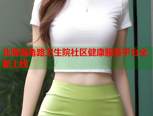 北海海角路卫生院社区健康服务平台全新上线
