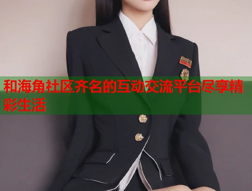 和海角社区齐名的互动交流平台尽享精彩生活