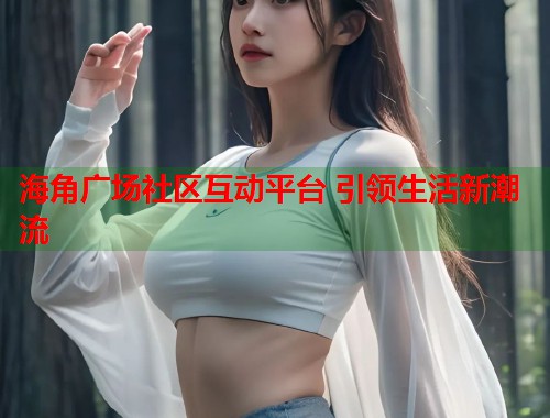 海角广场社区互动平台 引领生活新潮流