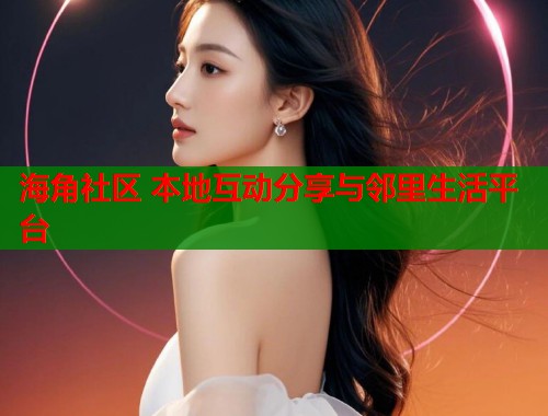 海角社区 本地互动分享与邻里生活平台
