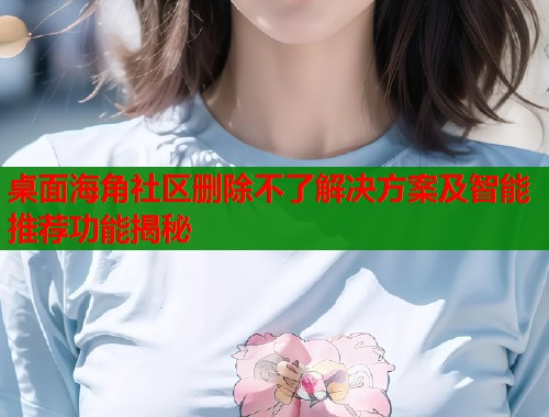 桌面海角社区删除不了解决方案及智能推荐功能揭秘