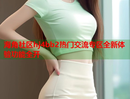 海角社区hj4bb2热门交流专区全新体验功能全开