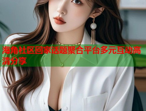 海角社区回家话题聚合平台多元互动高清分享 第1张 海角社区回家话题聚合平台多元互动高清分享 第1张