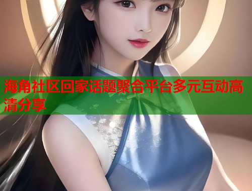 海角社区回家话题聚合平台多元互动高清分享 第2张 海角社区回家话题聚合平台多元互动高清分享 第2张