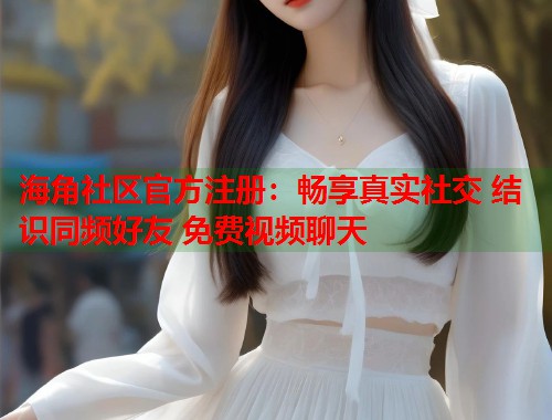 海角社区官方注册：畅享真实社交 结识同频好友 免费视频聊天