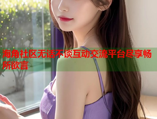 海角社区无话不谈互动交流平台尽享畅所欲言