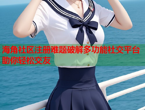 海角社区注册难题破解多功能社交平台助你轻松交友