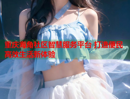重庆海角社区智慧服务平台 打造便民高效生活新体验