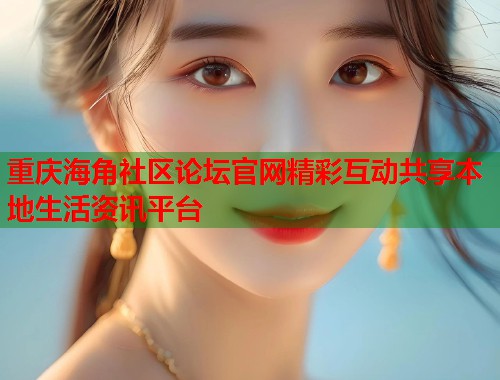 重庆海角社区论坛官网精彩互动共享本地生活资讯平台
