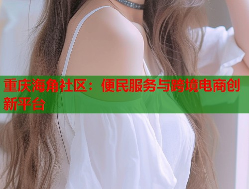 重庆海角社区:便民服务与跨境电商创新平台 第2张 重庆海角社区:便民服务与跨境电商创新平台 第2张