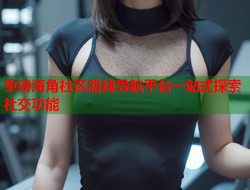 重磅海角社区路线导航平台一站式探索社交功能 第2张 重磅海角社区路线导航平台一站式探索社交功能 第2张